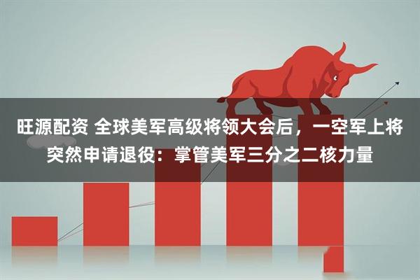 旺源配资 全球美军高级将领大会后，一空军上将突然申请退役：掌管美军三分之二核力量