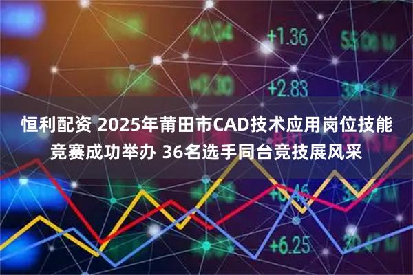 恒利配资 2025年莆田市CAD技术应用岗位技能竞赛成功举办 36名选手同台竞技展风采