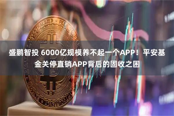 盛鹏智投 6000亿规模养不起一个APP!平安基金关停直销APP背后的固收之困