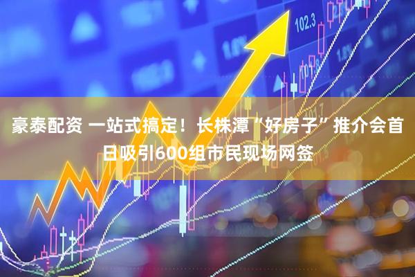 豪泰配资 一站式搞定！长株潭“好房子”推介会首日吸引600组市民现场网签