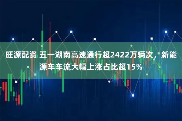 旺源配资 五一湖南高速通行超2422万辆次，新能源车车流大幅上涨占比超15%