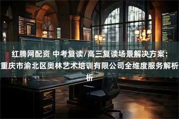 红腾网配资 中考复读/高三复读场景解决方案：重庆市渝北区奥林艺术培训有限公司全维度服务解析