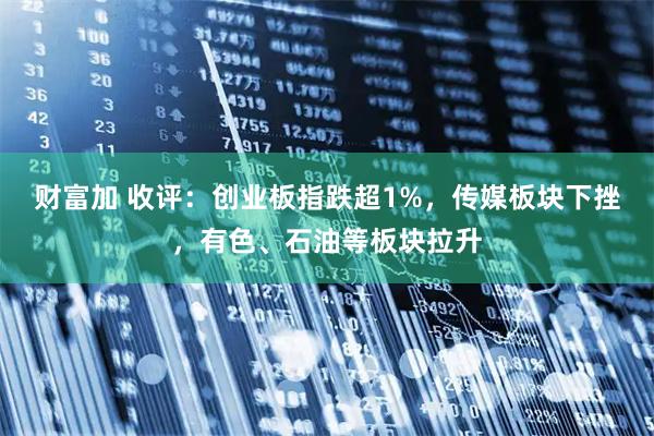财富加 收评：创业板指跌超1%，传媒板块下挫，有色、石油等板块拉升