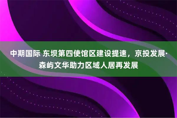 中期国际 东坝第四使馆区建设提速，京投发展·森屿文华助力区域人居再发展