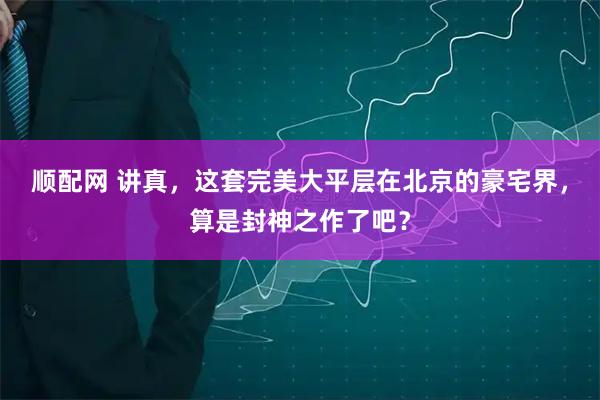 顺配网 讲真，这套完美大平层在北京的豪宅界，算是封神之作了吧？