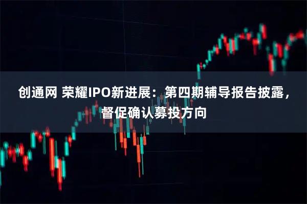 创通网 荣耀IPO新进展：第四期辅导报告披露，督促确认募投方向
