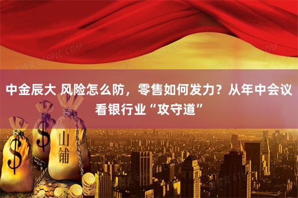 中金辰大 风险怎么防，零售如何发力？从年中会议看银行业“攻守道”