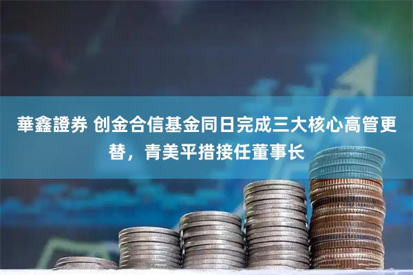 華鑫證券 创金合信基金同日完成三大核心高管更替，青美平措接任董事长
