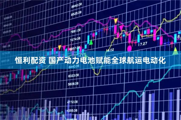 恒利配资 国产动力电池赋能全球航运电动化