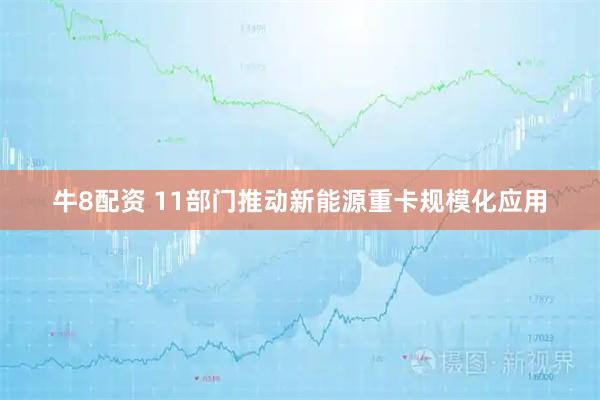 牛8配资 11部门推动新能源重卡规模化应用